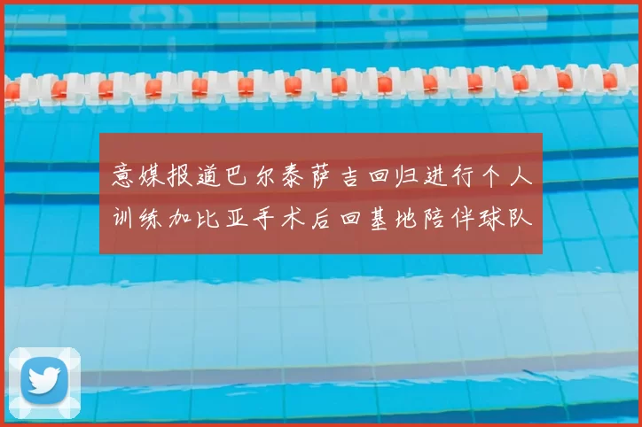 意媒报道巴尔泰萨吉回归进行个人训练加比亚手术后回基地陪伴球队恢复状态