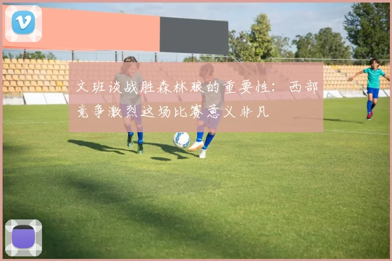 文班谈战胜森林狼的重要性：西部竞争激烈这场比赛意义非凡