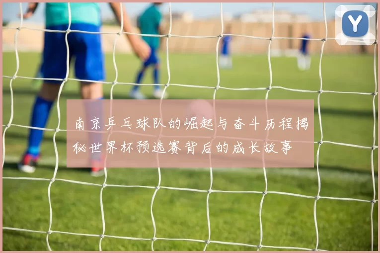 南京乒乓球队的崛起与奋斗历程揭秘世界杯预选赛背后的成长故事