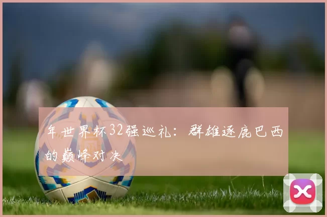 年世界杯32强巡礼:群雄逐鹿巴西的巅峰对决