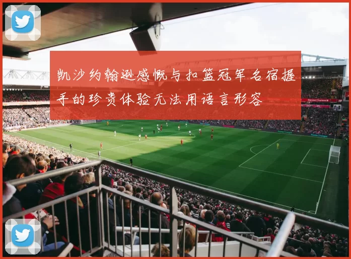 凯沙约翰逊感慨与扣篮冠军名宿握手的珍贵体验无法用语言形容