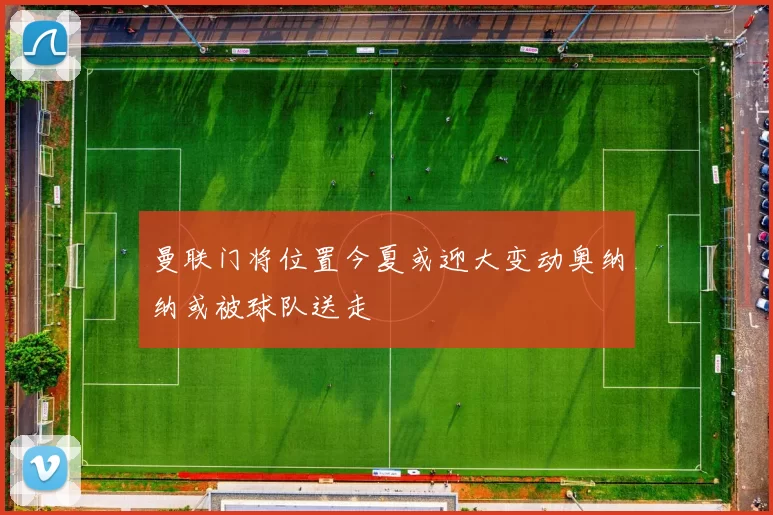 曼联门将位置今夏或迎大变动奥纳纳或被球队送走