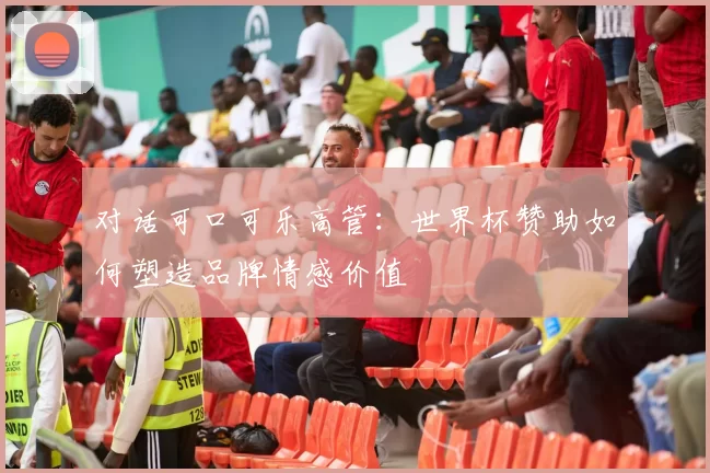 对话可口可乐高管：世界杯赞助如何塑造品牌情感价值