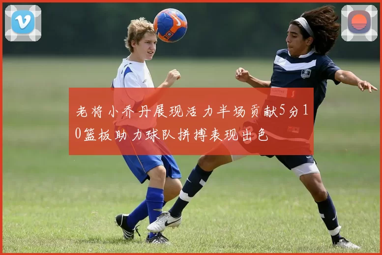 老将小乔丹展现活力半场贡献5分10篮板助力球队拼搏表现出色