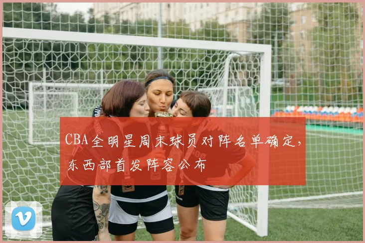 CBA全明星周末球员对阵名单确定，东西部首发阵容公布