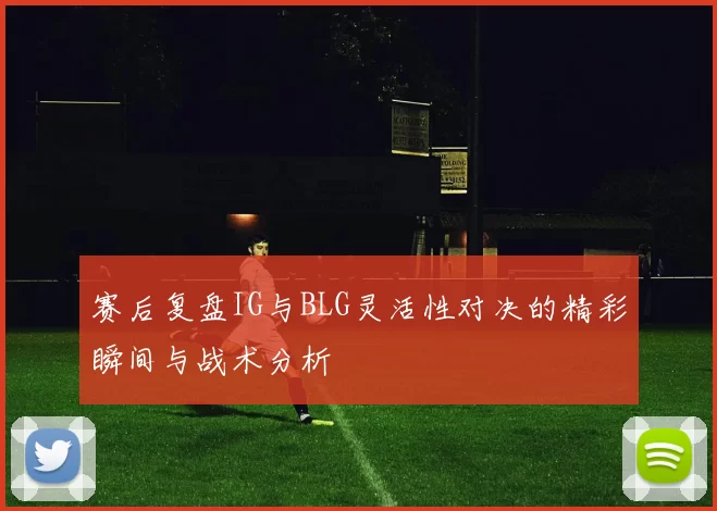 赛后复盘IG与BLG灵活性对决的精彩瞬间与战术分析