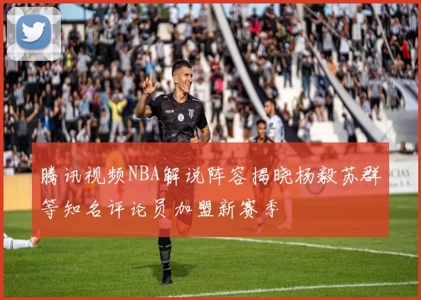 腾讯视频NBA解说阵容揭晓杨毅苏群等知名评论员加盟新赛季