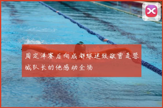 周定洋赛后向成都球迷致敬曾是蓉城队长的他感动全场