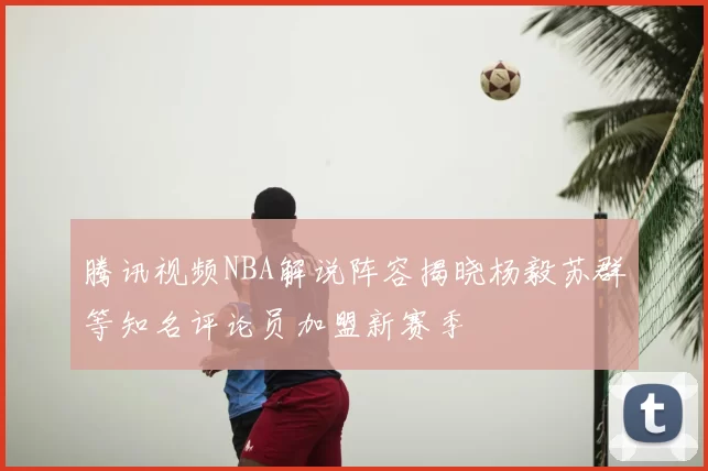 腾讯视频NBA解说阵容揭晓杨毅苏群等知名评论员加盟新赛季