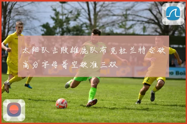 太阳队击败雄鹿队布克杜兰特合砍高分字母哥空砍准三双