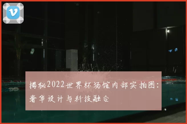 揭秘2022世界杯场馆内部实拍图：奢华设计与科技融合