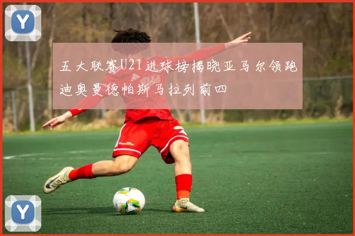 五大联赛U21进球榜揭晓亚马尔领跑迪奥曼德帕斯马拉列前四