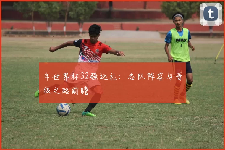 年世界杯32强巡礼:各队阵容与晋级之路前瞻