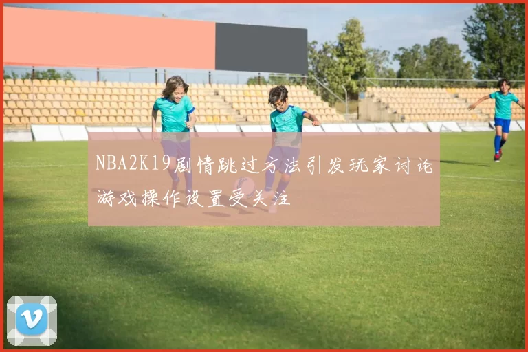 NBA2K19剧情跳过方法引发玩家讨论游戏操作设置受关注