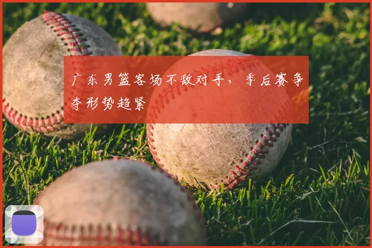 广东男篮客场不敌对手，季后赛争夺形势趋紧