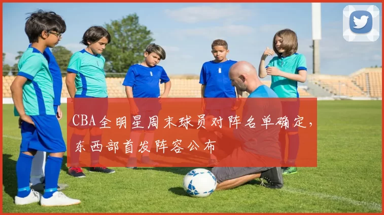 CBA全明星周末球员对阵名单确定，东西部首发阵容公布