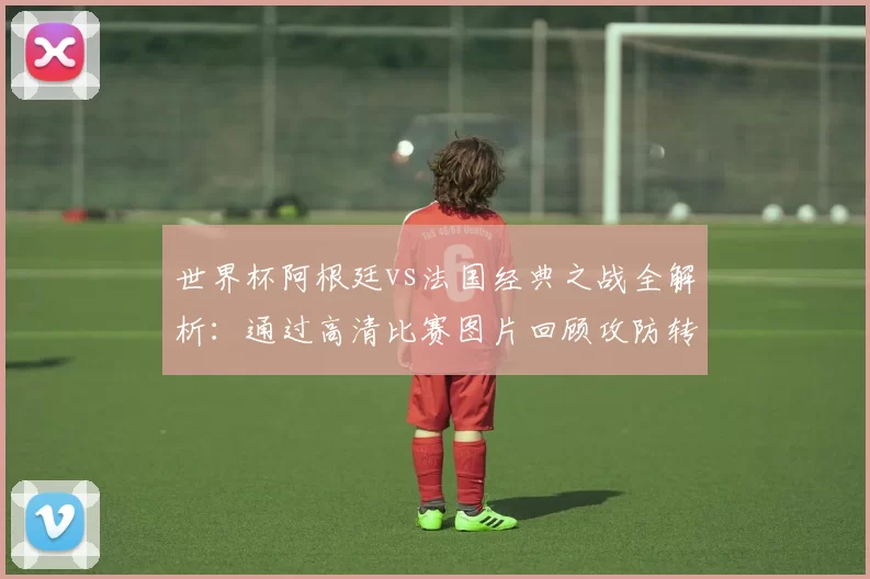 世界杯阿根廷vs法国经典之战全解析:通过高清比赛图片回顾攻防转换与决胜时刻