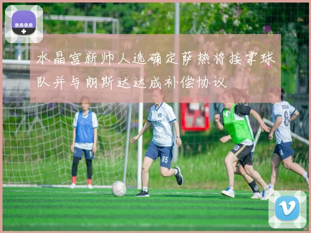 水晶宫新帅人选确定萨热将接掌球队并与朗斯达达成补偿协议