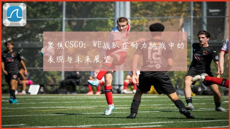 聚焦CSGO:WE战队在耐力挑战中的表现与未来展望