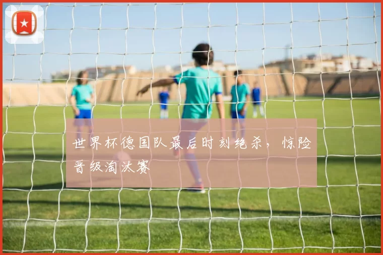 世界杯德国队最后时刻绝杀，惊险晋级淘汰赛