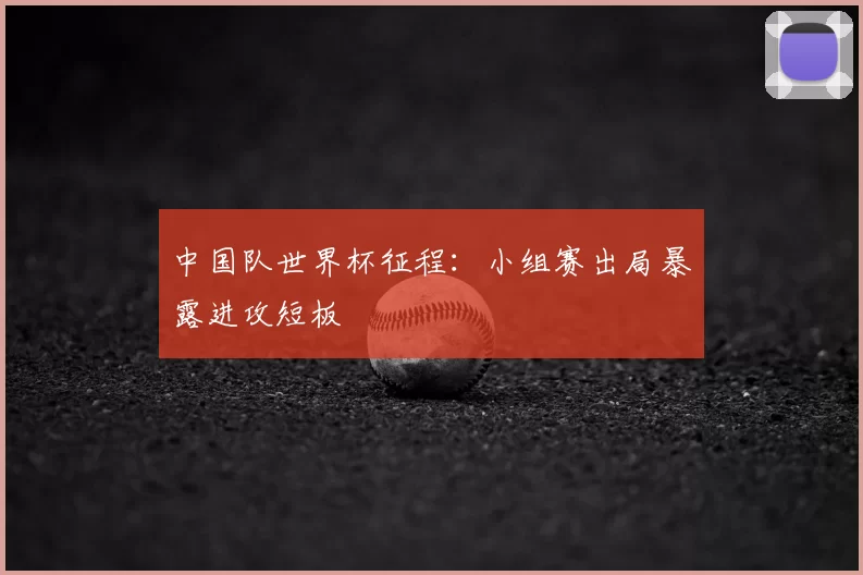 中国队世界杯征程：小组赛出局暴露进攻短板