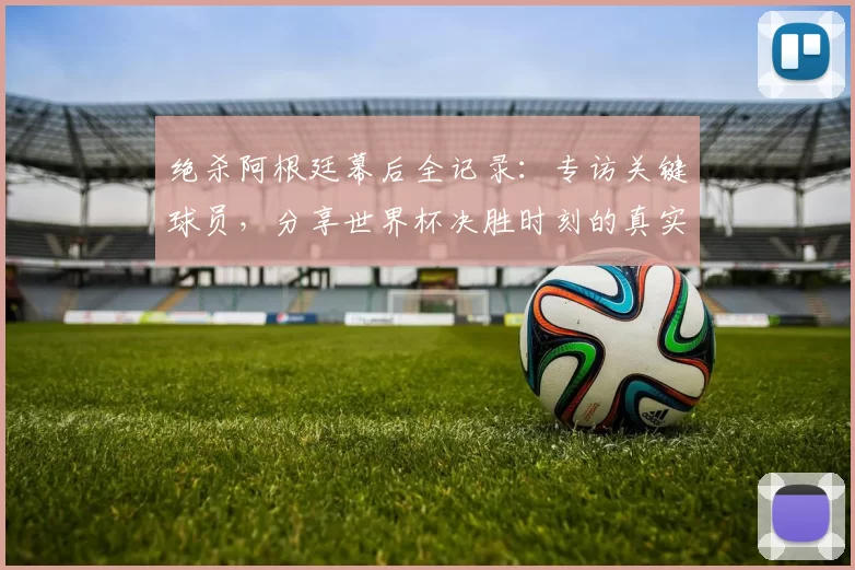 绝杀阿根廷幕后全记录：专访关键球员，分享世界杯决胜时刻的真实感受