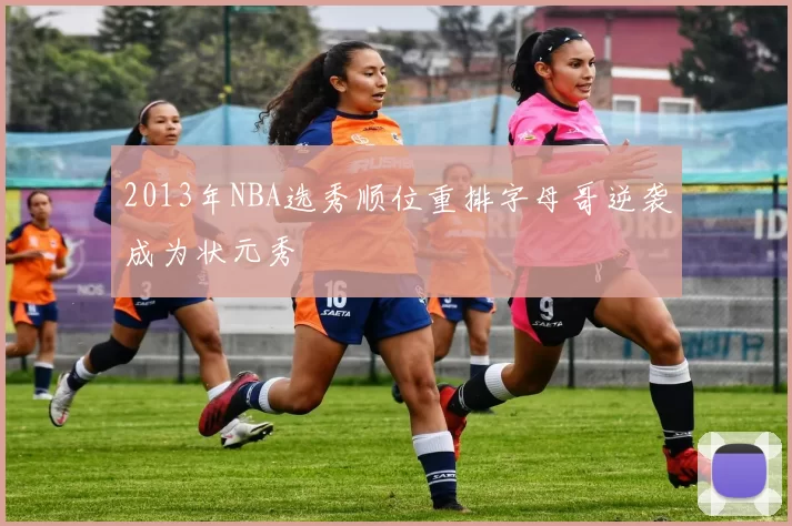 2013年NBA选秀顺位重排字母哥逆袭成为状元秀