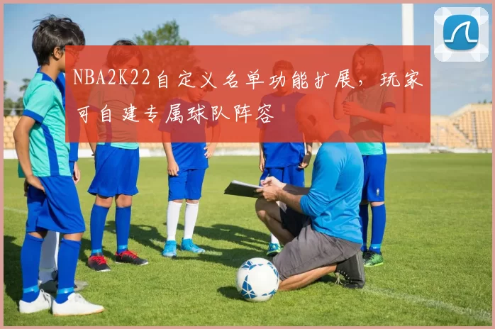 NBA2K22自定义名单功能扩展，玩家可自建专属球队阵容