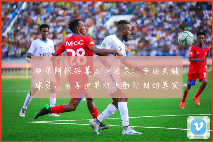 绝杀阿根廷幕后全记录:专访关键球员,分享世界杯决胜时刻的真实感受