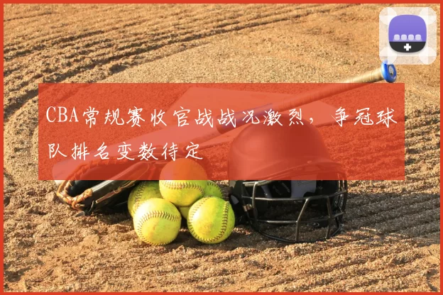 CBA常规赛收官战战况激烈，争冠球队排名变数待定