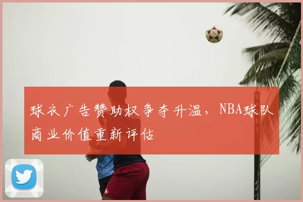 球衣广告赞助权争夺升温，NBA球队商业价值重新评估