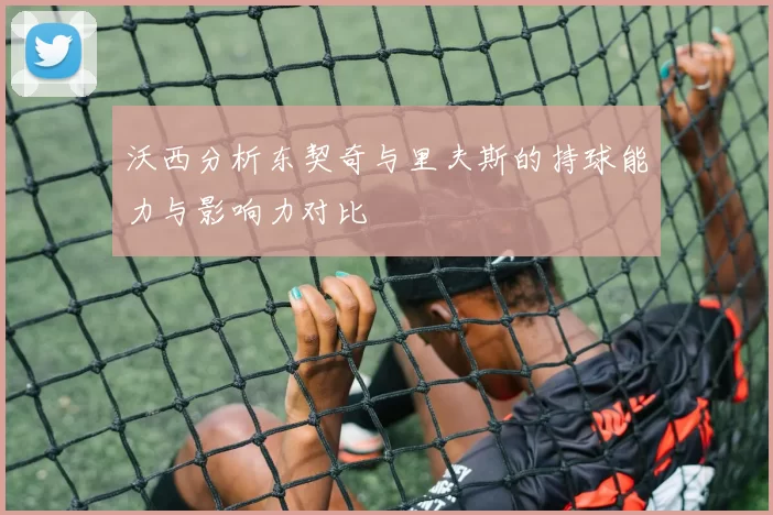 沃西分析东契奇与里夫斯的持球能力与影响力对比