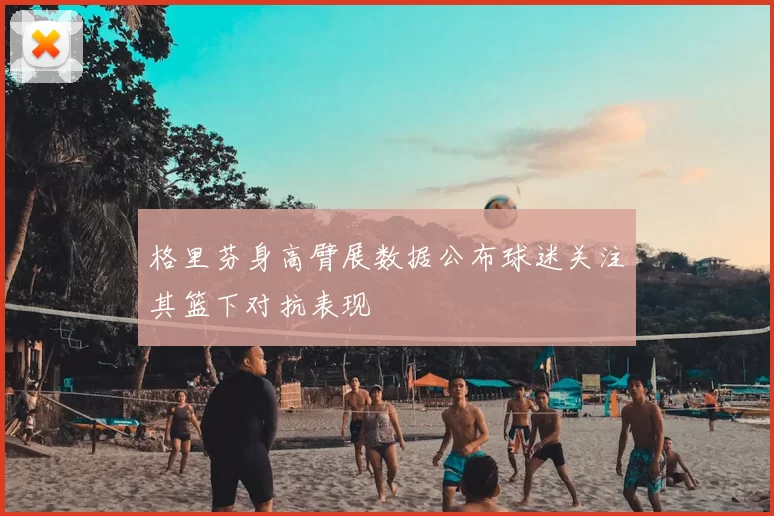 格里芬身高臂展数据公布球迷关注其篮下对抗表现