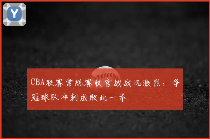 CBA联赛常规赛收官战战况激烈，争冠球队冲刺成败此一举