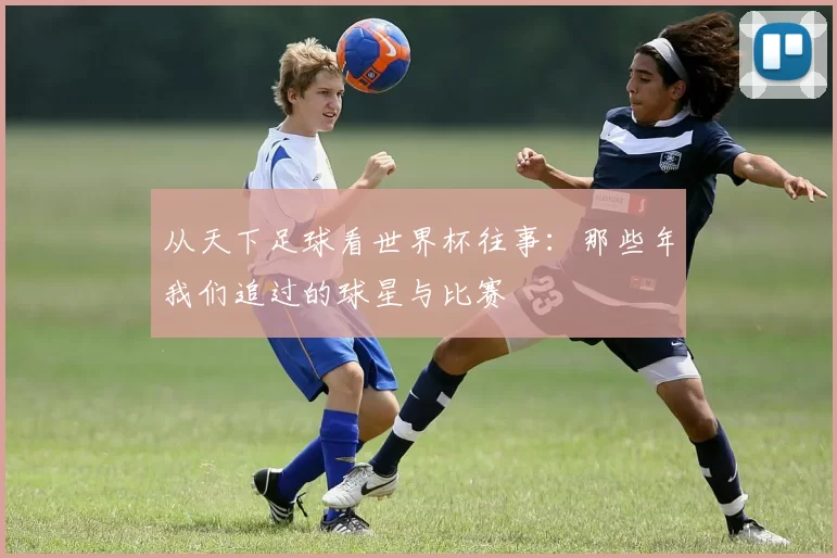 从天下足球看世界杯往事：那些年我们追过的球星与比赛