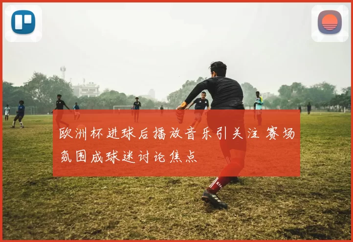 欧洲杯进球后播放音乐引关注 赛场氛围成球迷讨论焦点