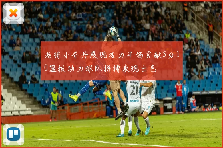 老将小乔丹展现活力半场贡献5分10篮板助力球队拼搏表现出色