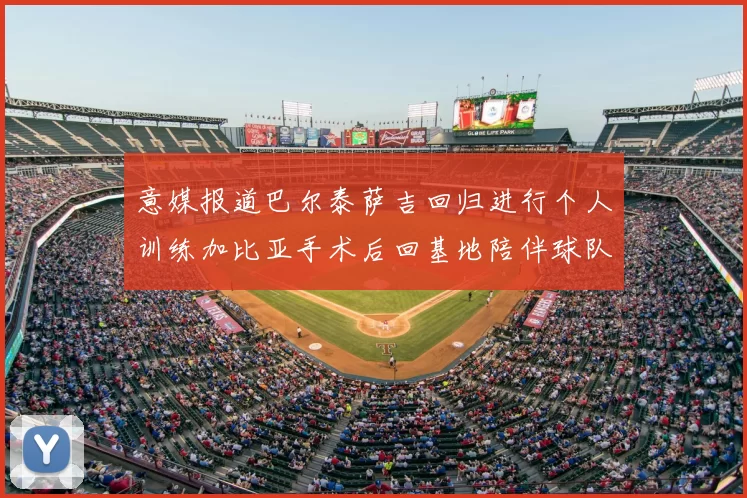 意媒报道巴尔泰萨吉回归进行个人训练加比亚手术后回基地陪伴球队恢复状态