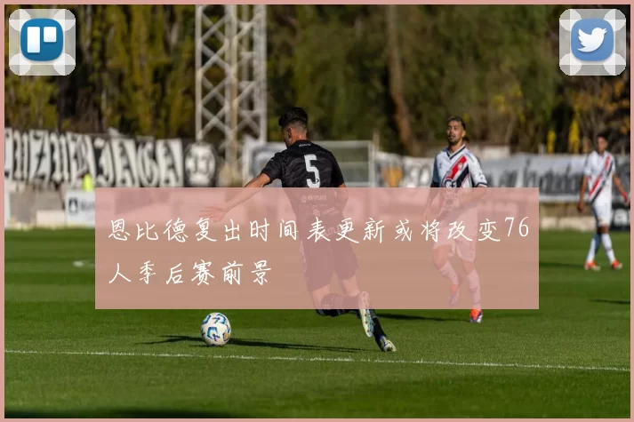 恩比德复出时间表更新或将改变76人季后赛前景