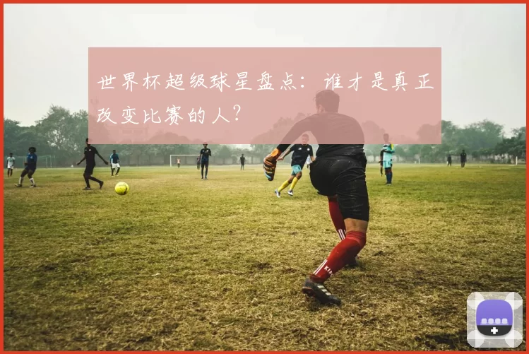 世界杯超级球星盘点:谁才是真正改变比赛的人?