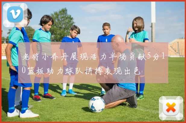 老将小乔丹展现活力半场贡献5分10篮板助力球队拼搏表现出色