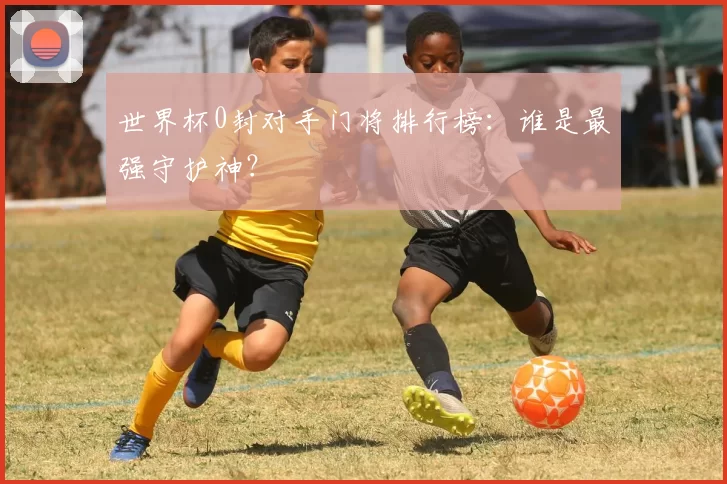 世界杯0封对手门将排行榜:谁是最强守护神?