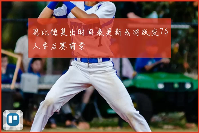 恩比德复出时间表更新或将改变76人季后赛前景