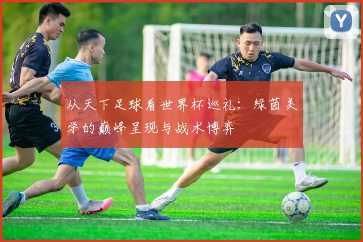 从天下足球看世界杯巡礼:绿茵美学的巅峰呈现与战术博弈