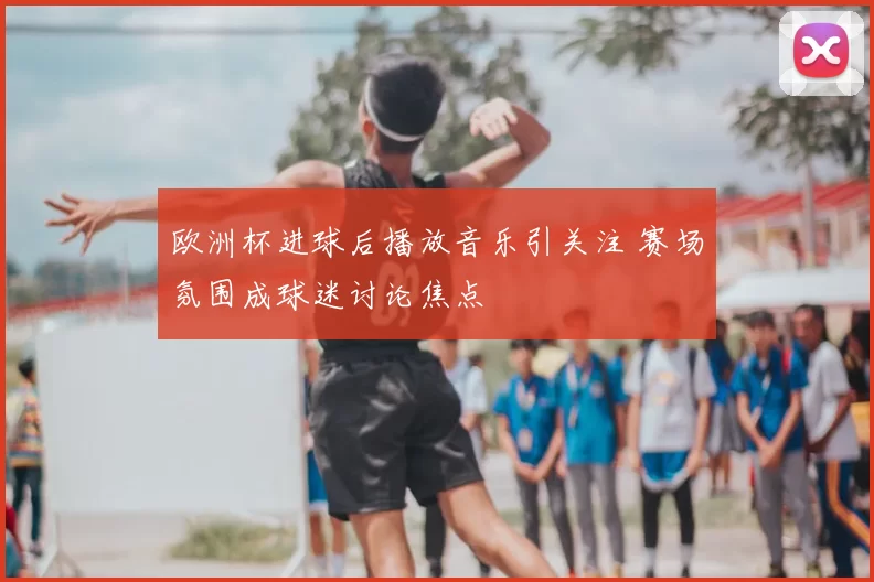 欧洲杯进球后播放音乐引关注 赛场氛围成球迷讨论焦点