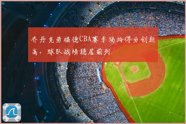 乔丹克劳福德CBA赛季场均得分创新高,球队战绩稳居前列