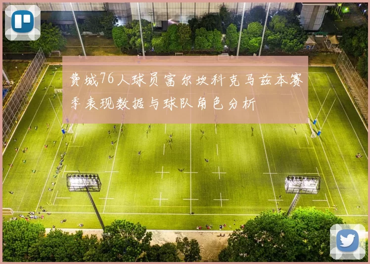 费城76人球员富尔坎科克马兹本赛季表现数据与球队角色分析