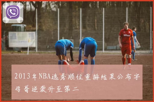 2013年NBA选秀顺位重排结果公布字母哥逆袭升至第二