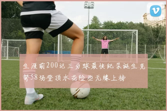 生涯前200记三分球最快纪录诞生克弩58场登顶水花险些无缘上榜