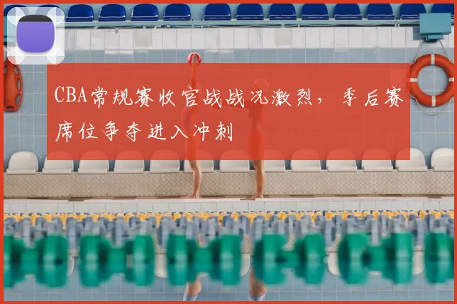 CBA常规赛收官战战况激烈，季后赛席位争夺进入冲刺